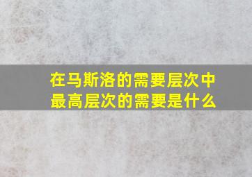 在马斯洛的需要层次中 最高层次的需要是什么